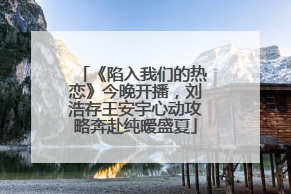 《陷入我们的热恋》今晚开播，刘浩存王安宇心动攻略奔赴纯暧盛夏