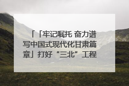 「牢记嘱托 奋力谱写中国式现代化甘肃篇章」打好“三北”工程攻坚战 筑牢国家西部生态安全屏障