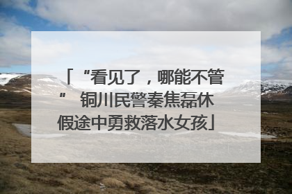 “看见了，哪能不管” 铜川民警秦焦磊休假途中勇救落水女孩