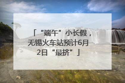 “端午”小长假，无锡火车站预计6月2日“最挤”