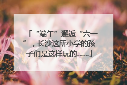 “端午”邂逅“六一”，长沙这所小学的孩子们是这样玩的……
