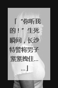 “你听我的！”生死瞬间，长沙特警将男子紧紧拽住……