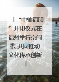 “中轴福印”开印仪式在福州举行京闽携 共同推动文化传承创新