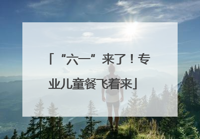 “六一”来了！专业儿童餐飞着来