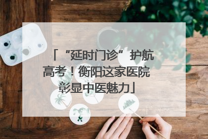 “延时门诊”护航高考！衡阳这家医院彰显中医魅力