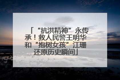 “抗洪精神”永传承！救人民警王明华和“抱树女孩”江珊还原历史瞬间