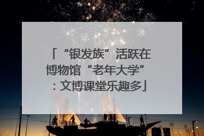 “银发族”活跃在博物馆“老年大学”：文博课堂乐趣多