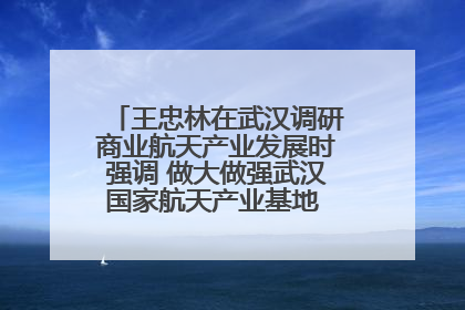 王忠林在武汉调研商业航天产业发展时强调 做大做强武汉国家航天产业基地 打造具有全国影响力的“中国星谷”