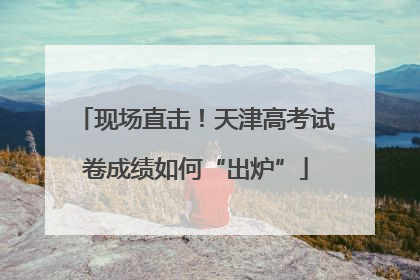 现场直击！天津高考试卷成绩如何“出炉”