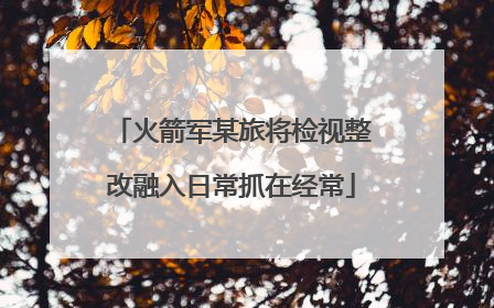 火箭军某旅将检视整改融入日常抓在经常