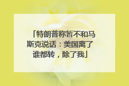 特朗普称暂不和马斯克说话：美国离了谁都转，除了我