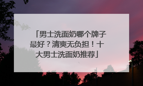男士洗面奶哪个牌子最好？清爽无负担！十大男士洗面奶推荐