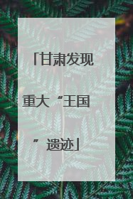 甘肃发现重大“王国”遗迹