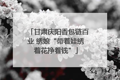 甘肃庆阳香包链百业 绣娘“带着娃绣着花挣着钱”