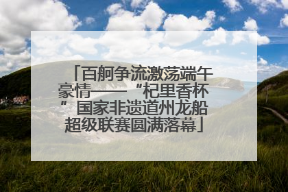 百舸争流激荡端午豪情——“杞里香杯”国家非遗道州龙船超级联赛圆满落幕