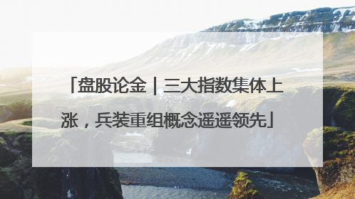 盘股论金｜三大指数集体上涨，兵装重组概念遥遥领先