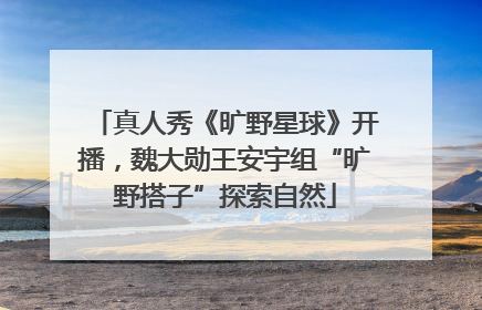 真人秀《旷野星球》开播，魏大勋王安宇组“旷野搭子”探索自然