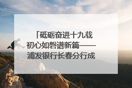 砥砺奋进十九载 初心如磐谱新篇——浦发银行长春分行成立19周年助力吉林省全面振兴纪实