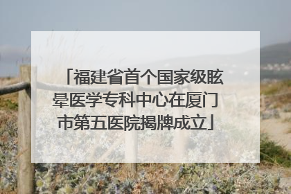 福建省首个国家级眩晕医学专科中心在厦门市第五医院揭牌成立