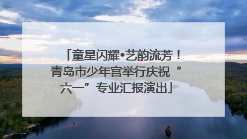 童星闪耀•艺韵流芳！青岛市少年宫举行庆祝“六一”专业汇报演出