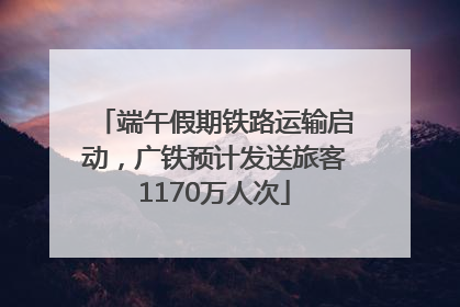 端午假期铁路运输启动，广铁预计发送旅客1170万人次