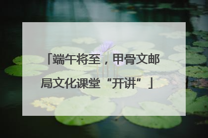 端午将至，甲骨文邮局文化课堂“开讲”