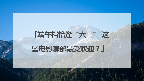 端午档恰逢“六一” 这些电影哪部最受欢迎？
