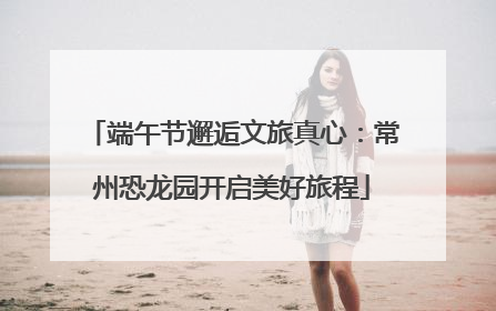 端午节邂逅文旅真心：常州恐龙园开启美好旅程