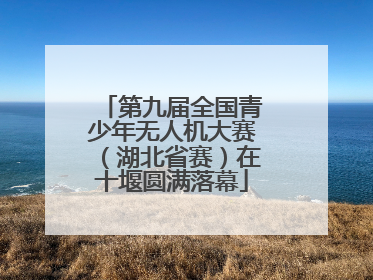 第九届全国青少年无人机大赛（湖北省赛）在十堰圆满落幕