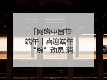 网络中国节·端午｜喜迎端午“粽”动员 消防安全记心中