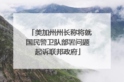 美加州州长称将就国民警卫队部署问题起诉联邦政府