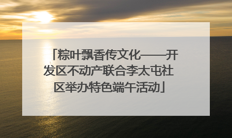 粽叶飘香传文化——开发区不动产联合李太屯社区举办特色端午活动