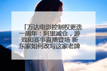 万达电影控制权更迭一周年：阿里减仓，游戏和赛事直播登场 新东家如何改写这家老牌上市影企命运？