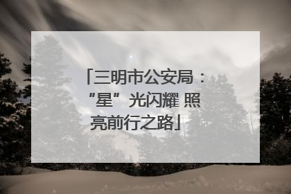 三明市公安局：“星”光闪耀 照亮前行之路