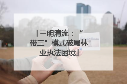 三明清流：“一带三”模式破局林业执法困境