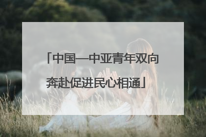 中国—中亚青年双向奔赴促进民心相通