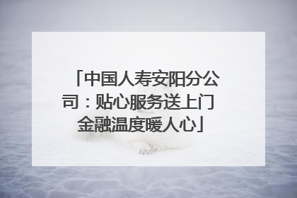 中国人寿安阳分公司：贴心服务送上门 金融温度暖人心