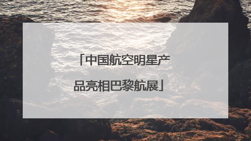 中国航空明星产品亮相巴黎航展