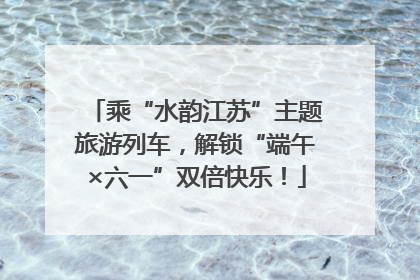 乘“水韵江苏”主题旅游列车，解锁“端午×六一”双倍快乐！