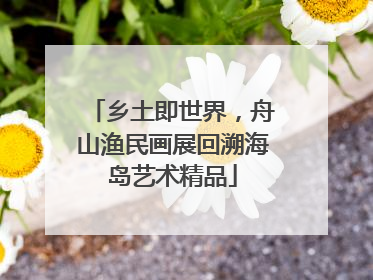 乡土即世界，舟山渔民画展回溯海岛艺术精品