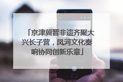 京津冀晋非遗齐聚大兴长子营，凤河文化奏响协同创新乐章
