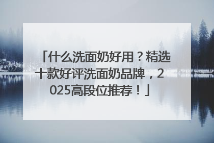 什么洗面奶好用？精选十款好评洗面奶品牌，2025高段位推荐！