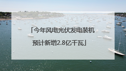 今年风电光伏发电装机预计新增2.8亿千瓦