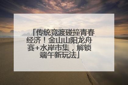 传统竞渡碰撞青春经济！金山山阳龙舟赛+水岸市集，解锁端午新玩法