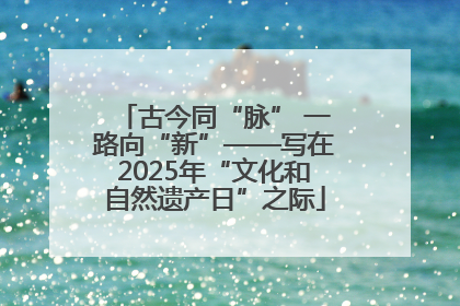 古今同“脉” 一路向“新”——写在2025年“文化和自然遗产日”之际