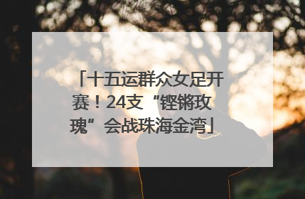 十五运群众女足开赛！24支“铿锵玫瑰”会战珠海金湾