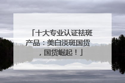 十大专业认证祛斑产品：美白淡斑国货，国货崛起！