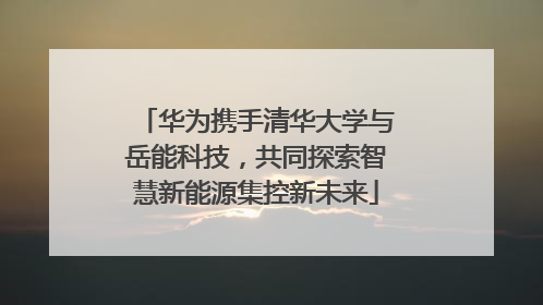 华为携手清华大学与岳能科技，共同探索智慧新能源集控新未来