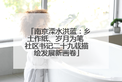 南京溧水洪蓝：乡土作纸、岁月为笔 社区书记二十九载描绘发展新画卷