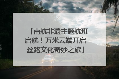 南航非遗主题航班启航！万米云端开启丝路文化奇妙之旅